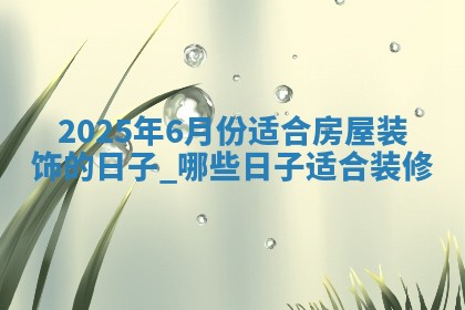 2025年6月份适合房屋装饰的日子_哪些日子适合装修