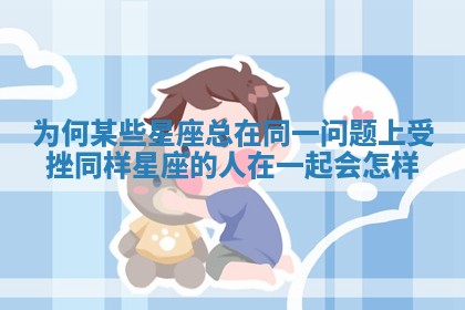 为何某些星座总在同一问题上受挫_同样星座的人在一起会怎样