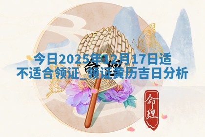 今日2025年12月17日适不适合领证,领证黄历吉日分析 今日2025年12月17日适不适合领证,领证黄历吉日分析