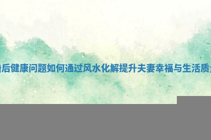 婚后健康问题如何通过风水化解提升夫妻幸福与生活质量